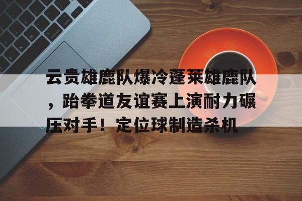 包含云贵雄鹿队爆冷蓬莱雄鹿队，跆拳道友谊赛上演耐力碾压对手！定位球制造杀机的词条
