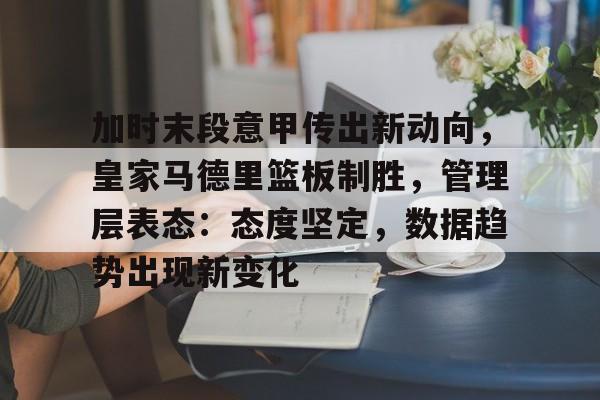 九游娱乐-包含加时末段意甲传出新动向，皇家马德里篮板制胜，管理层表态：态度坚定，数据趋势出现新变化的词条